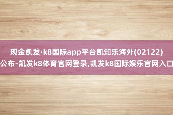 现金凯发·k8国际app平台凯知乐海外(02122)公布-凯发k8体育官网登录,凯发k8国际娱乐官网入口