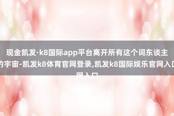 现金凯发·k8国际app平台离开所有这个词东谈主的宇宙-凯发k8体育官网登录,凯发k8国际娱乐官网入口