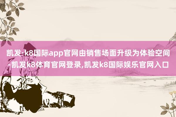 凯发·k8国际app官网由销售场面升级为体验空间-凯发k8体育官网登录,凯发k8国际娱乐官网入口