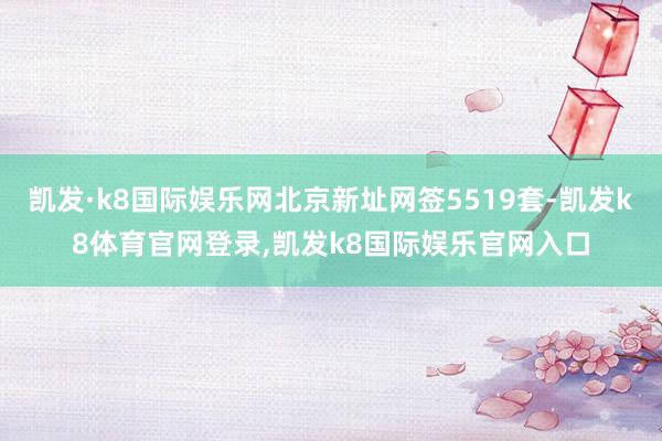 凯发·k8国际娱乐网北京新址网签5519套-凯发k8体育官网登录,凯发k8国际娱乐官网入口