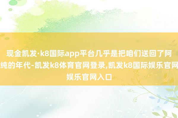 现金凯发·k8国际app平台几乎是把咱们送回了阿谁单纯的年代-凯发k8体育官网登录,凯发k8国际娱乐官网入口