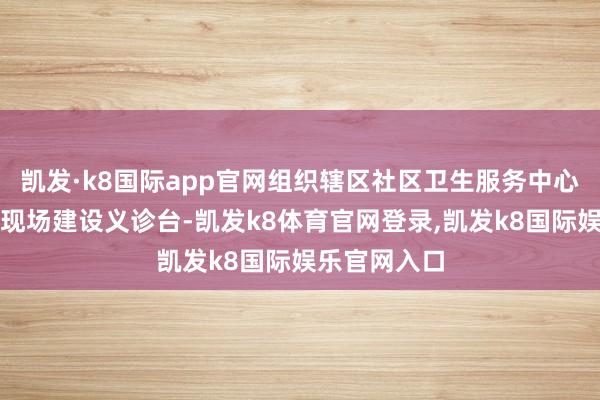 凯发·k8国际app官网组织辖区社区卫生服务中心在宣传举止现场建设义诊台-凯发k8体育官网登录,凯发k8国际娱乐官网入口