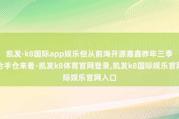 凯发·k8国际app娱乐但从前海开源嘉鑫昨年三季度末合手仓来看-凯发k8体育官网登录,凯发k8国际娱乐官网入口