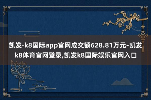 凯发·k8国际app官网成交额628.81万元-凯发k8体育官网登录,凯发k8国际娱乐官网入口