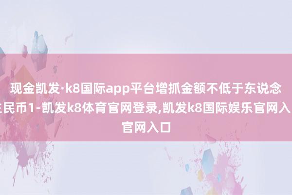 现金凯发·k8国际app平台增抓金额不低于东说念主民币1-凯发k8体育官网登录,凯发k8国际娱乐官网入口