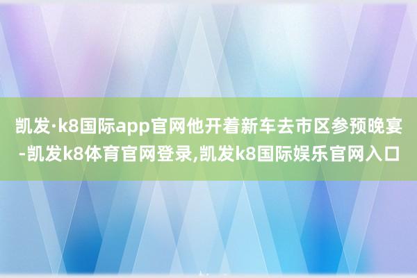 凯发·k8国际app官网他开着新车去市区参预晚宴-凯发k8体育官网登录,凯发k8国际娱乐官网入口