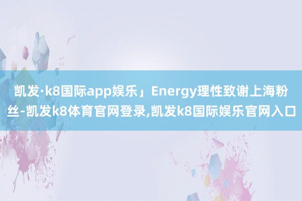 凯发·k8国际app娱乐」Energy理性致谢上海粉丝-凯发k8体育官网登录,凯发k8国际娱乐官网入口