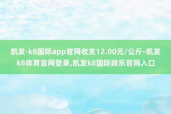 凯发·k8国际app官网收支12.00元/公斤-凯发k8体育官网登录,凯发k8国际娱乐官网入口