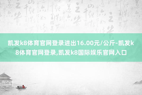 凯发k8体育官网登录进出16.00元/公斤-凯发k8体育官网登录,凯发k8国际娱乐官网入口
