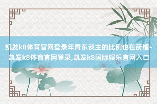 凯发k8体育官网登录年青东谈主的比例也在莳植-凯发k8体育官网登录,凯发k8国际娱乐官网入口