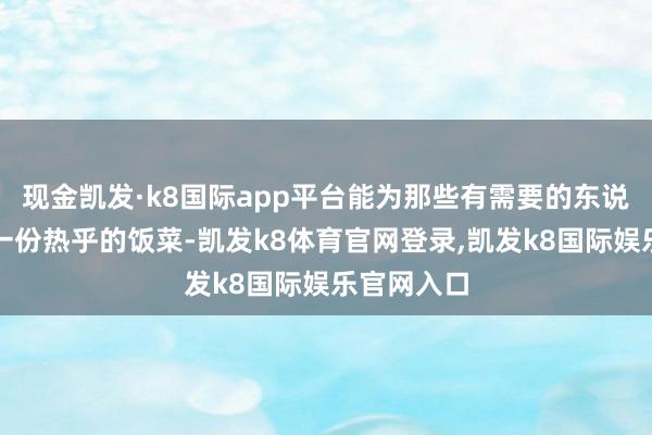 现金凯发·k8国际app平台能为那些有需要的东说念主奉上一份热乎的饭菜-凯发k8体育官网登录,凯发k8国际娱乐官网入口