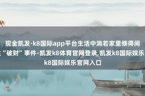 现金凯发·k8国际app平台生活中淌若家里倏得间平庸发生“破财”事件-凯发k8体育官网登录,凯发k8国际娱乐官网入口