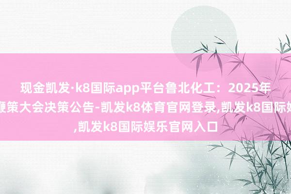 现金凯发·k8国际app平台鲁北化工：2025年第一次临时鞭策大会决策公告-凯发k8体育官网登录,凯发k8国际娱乐官网入口