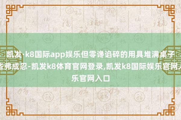 凯发·k8国际app娱乐但零谗谄碎的用具堆满桌子险些弗成忍-凯发k8体育官网登录,凯发k8国际娱乐官网入口