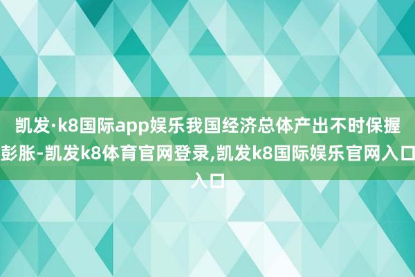 凯发·k8国际app娱乐我国经济总体产出不时保握彭胀-凯发k8体育官网登录,凯发k8国际娱乐官网入口