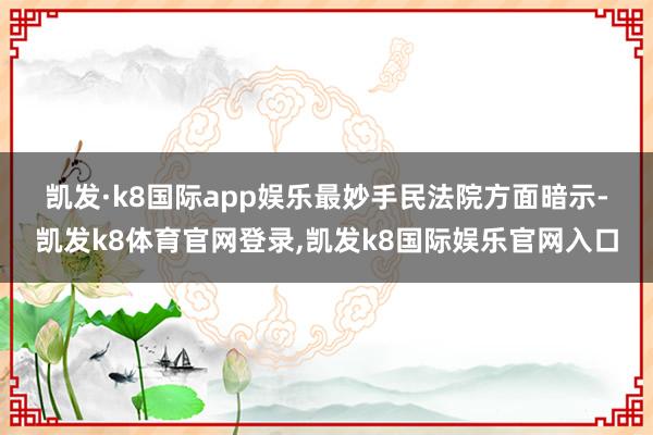 凯发·k8国际app娱乐　　最妙手民法院方面暗示-凯发k8体育官网登录,凯发k8国际娱乐官网入口