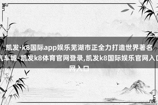 凯发·k8国际app娱乐芜湖市正全力打造世界著名汽车城-凯发k8体育官网登录,凯发k8国际娱乐官网入口
