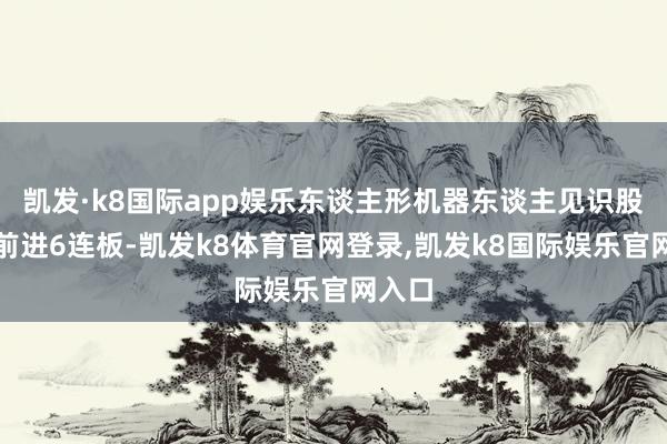 凯发·k8国际app娱乐东谈主形机器东谈主见识股杭齿前进6连板-凯发k8体育官网登录,凯发k8国际娱乐官网入口