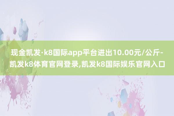 现金凯发·k8国际app平台进出10.00元/公斤-凯发k8体育官网登录,凯发k8国际娱乐官网入口
