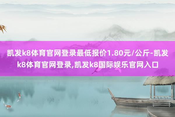 凯发k8体育官网登录最低报价1.80元/公斤-凯发k8体育官网登录,凯发k8国际娱乐官网入口