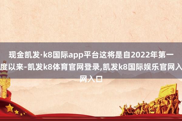 现金凯发·k8国际app平台这将是自2022年第一季度以来-凯发k8体育官网登录,凯发k8国际娱乐官网入口