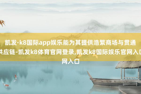 凯发·k8国际app娱乐能为其提供浩繁商场与贯通供应链-凯发k8体育官网登录,凯发k8国际娱乐官网入口