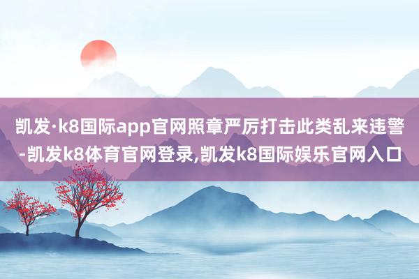 凯发·k8国际app官网照章严厉打击此类乱来违警-凯发k8体育官网登录,凯发k8国际娱乐官网入口