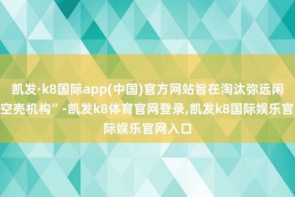 凯发·k8国际app(中国)官方网站旨在淘汰弥远闲置的“空壳机构”-凯发k8体育官网登录,凯发k8国际娱乐官网入口