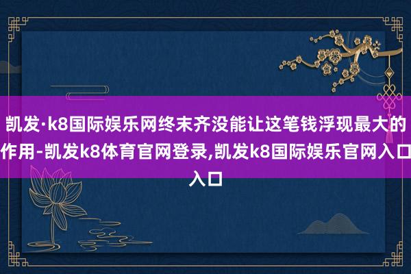 凯发·k8国际娱乐网终末齐没能让这笔钱浮现最大的作用-凯发k8体育官网登录,凯发k8国际娱乐官网入口