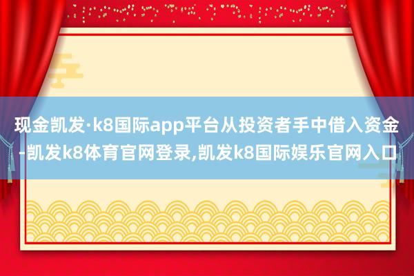 现金凯发·k8国际app平台从投资者手中借入资金-凯发k8体育官网登录,凯发k8国际娱乐官网入口