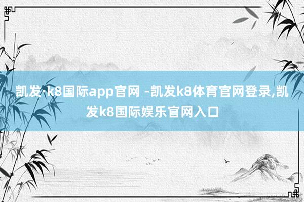 凯发·k8国际app官网 -凯发k8体育官网登录,凯发k8国际娱乐官网入口