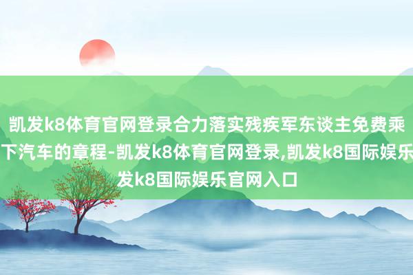 凯发k8体育官网登录合力落实残疾军东谈主免费乘坐市内天下汽车的章程-凯发k8体育官网登录,凯发k8国际娱乐官网入口