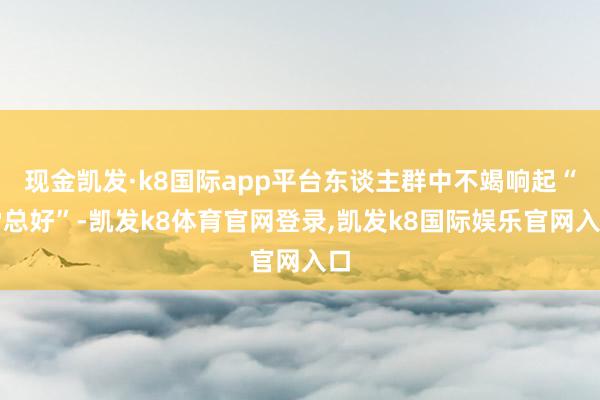 现金凯发·k8国际app平台东谈主群中不竭响起“雷总好”-凯发k8体育官网登录,凯发k8国际娱乐官网入口