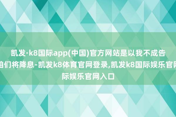 凯发·k8国际app(中国)官方网站是以我不成告诉你咱们将降息-凯发k8体育官网登录,凯发k8国际娱乐官网入口