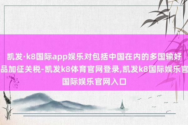 凯发·k8国际app娱乐对包括中国在内的多国输好意思居品加征关税-凯发k8体育官网登录,凯发k8国际娱乐官网入口