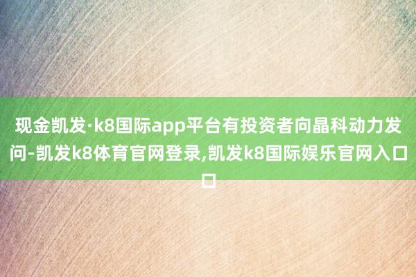 现金凯发·k8国际app平台有投资者向晶科动力发问-凯发k8体育官网登录,凯发k8国际娱乐官网入口